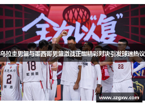 乌拉圭男篮与墨西哥男篮激战正酣精彩对决引发球迷热议