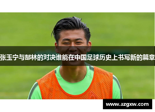 张玉宁与郜林的对决谁能在中国足球历史上书写新的篇章