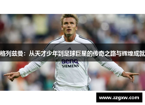 格列兹曼：从天才少年到足球巨星的传奇之路与辉煌成就